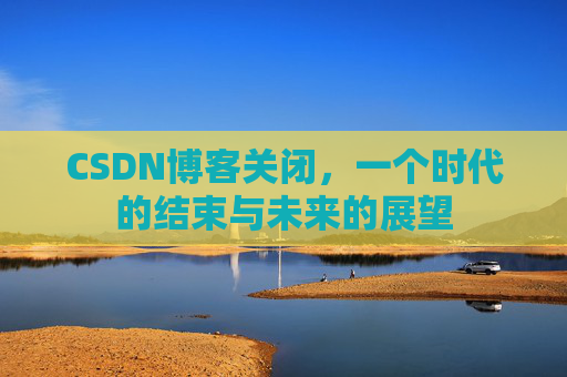 CSDN博客关闭，一个时代的结束与未来的展望